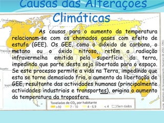 Causas das Alterações Climáticas  As causas para o aumento da temperatura relacionam-se com os chamados gases com efeito de estufa (GEE). Os GEE, como o dióxido de carbono, o metano ou o óxido nitroso, retêm a radiação infravermelha emitida pela superfície da terra, impedindo que parte desta seja libertada para o espaço. Se este processo permite a vida na Terra, impedindo que esta se torne demasiado fria, o aumento da libertação de GEE, resultante das actividades humanas (principalmente actividades industriais e transportes), origina o aumento da temperatura da troposfera . 