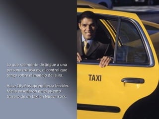 Lo que realmente distingue a una persona exitosa es, el control que tenga sobre el manejo de la ira. Hace 16 años aprendí esta lección. Me la enseñaron en el asiento trasero de un taxi en Nueva York.  