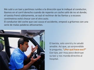 Me subí a un taxi y partimos rumbo a la dirección que le indiqué al conductor, íbamos en el carril derecho cuando de repente un coche salió de no sé donde;  el taxista frenó súbitamente, se oyó el rechinar de las llantas y a escasos centímetros evitó chocar con el otro auto.  El conductor del coche que casi causa el accidente, empezó a gritarnos con una serie de malas palabras altisonantes.  