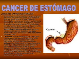  ¿QUÉ ES EL CÁNCER DE ESTÓMAGO? El cáncer es una enfermedad en la que un grupo de células del cuerpo se hacen independientes del resto del organismo. Estas células se descontrolan, cambian su tamaño y su forma y lo que es peor, comienzan a multiplicarse y crecer sin ningún tipo de orden ni freno. El estómago, como la mayoría de los órganos del cuerpo, está formado por distintos tipos de células: un  recubrimiento interno de células  que producen moco y ácidos para la digestión,  una capa intermedia  a base de músculo y  una más externa  llamada serosa. * Benignos : crecen lentamente y no destruyen los órganos cercanos ni se extienden a otras partes del cuerpo. A veces no necesitan tratamiento o pueden extirparse fácilmente. * Malignos : las células crecen más agresivamente, invaden y destruyen lo que tienen alrededor y son además capaces de alcanzar zonas distantes del cuerpo (metástasis). Su tratamiento es difícil y puede llegar a matar: es lo que se llama cáncer. Hay distintos tumores de estómago dependiendo del tipo de células que se transformen en malignas.   CANCER DE ESTÓMAGO 
