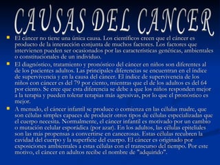 El cáncer no tiene una única causa. Los científicos creen que el cáncer es producto de la interacción conjunta de muchos factores. Los factores que intervienen pueden ser ocasionados por las características genéticas, ambientales o constitucionales de un individuo. El diagnóstico, tratamiento y pronóstico del cáncer en niños son diferentes al de los pacientes adultos. Las principales diferencias se encuentran en el índice de supervivencia y en la causa del cáncer. El índice de supervivencia de los niños con cáncer es del 79 por ciento, mientras que el de los adultos es del 64 por ciento. Se cree que esta diferencia se debe a que los niños responden mejor a la terapia y pueden tolerar terapias más agresivas, por lo que el pronóstico es mejor. A menudo, el cáncer infantil se produce o comienza en las células madre, que son células simples capaces de producir otros tipos de células especializadas que el cuerpo necesita. Normalmente, el cáncer infantil es motivado por un cambio o mutación celular esporádica (por azar). En los adultos, las células epiteliales son las más propensas a convertirse en cancerosas. Estas células recubren la cavidad del cuerpo y la superficie del cuerpo. El cáncer es originado por exposiciones ambientales a estas células con el transcurso del tiempo. Por este motivo, el cáncer en adultos recibe el nombre de "adquirido". CAUSAS DEL CANCER 