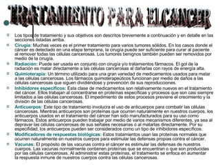 Los tipos de tratamiento y sus objetivos son descritos brevemente a continuación y en detalle en las secciones listadas arriba. Cirugía:  Muchas veces es el primer tratamiento para varios tumores sólidos. En los casos donde el cáncer es detectado en una etapa temprana, la cirugía puede ser suficiente para curar al paciente al remover todas las células cancerosas. Los tumores benignos también pueden ser removidos por medio de la cirugía.  Radiación:  Puede ser usada en conjunto con cirugía y/o tratamientos fármacos. El gol de la radiación es matar directamente a las células cancerosas al dañarlas con rayos de energía alta.  Quimioterapia:  Un término utilizado para una gran variedad de medicamentos usados para matar a las células cancerosas. Los fármacos quimoterapeúticos funcionan por medio de daños a las células cancerosas que siguen dividiéndose y prevención de sus reproducciones.  Inhibidores específicos:  Esta clase de medicamentos son relativamente nuevos en el tratamiento del cáncer. Ellos trabajan al concentrarse en proteínas específicas y procesos que son casi siempre limitados a las células cancerosas. El impedimiento de estos procesos previene el crecimiento y la división de las células cancerosas.  Anticuerpos:  Este tipo de tratamiento involucra el uso de anticuerpos para combatir las células cancerosas. Mientras anticuerpos son proteínas que ocurren naturalmente en nuestros cuerpos, los anticuerpos usados en el tratamiento del cáncer han sido manufacturados para su uso como fármacos. Estos anticuerpos pueden trabajar por medio de varios mecanismos diferentes, ya sea al depravar las células cancerosas de sus señales necesarias o al matarlas directamente. Por su especifidad, los anticuerpos pueden ser considerados como un tipo de inhibidores específicos.  Modificadores  de respuestas  biológicas:  Estos tratamientos usan las proteínas normales que ocurren naturalmente en nuestros cuerpos para estimular las defensas propias contra el cáncer.  Vacunas:  El propósito de las vacunas contra el cáncer es estimular las defensas de nuestros cuerpos. Las vacunas normalmente contienen proteínas que se encuentran o que son producidas por las células cancerosas. Al administrar estas proteínas, el tratamiento se enfoca en aumentar la respuesta inmune de nuestros cuerpos contra las células cancerosas.  TRATAMIENTO PARA ELCANCER 