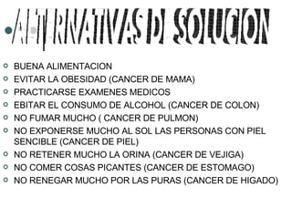 BUENA ALIMENTACION EVITAR LA OBESIDAD (CANCER DE MAMA) PRACTICARSE EXAMENES MEDICOS EBITAR EL CONSUMO DE ALCOHOL (CANCER DE COLON) NO FUMAR MUCHO ( CANCER DE PULMON) NO EXPONERSE MUCHO AL SOL LAS PERSONAS CON PIEL SENCIBLE (CANCER DE PIEL) NO RETENER MUCHO LA ORINA (CANCER DE VEJIGA) NO COMER COSAS PICANTES (CANCER DE ESTOMAGO) NO RENEGAR MUCHO POR LAS PURAS (CANCER DE HIGADO) ALTERNATIVAS DE SOLUCION 