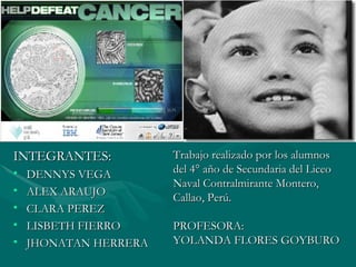 INTEGRANTES: DENNYS VEGA ALEX ARAUJO CLARA PEREZ LISBETH FIERRO JHONATAN HERRERA Trabajo realizado por los alumnos del 4° año de Secundaria del Liceo Naval Contralmirante Montero, Callao, Perú. PROFESORA: YOLANDA FLORES GOYBURO 