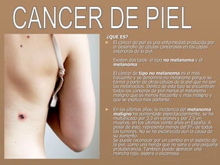   ¿QUÉ ES? El cáncer de piel es una enfermedad producida por el desarrollo de células cancerosas en las capas exteriores de la piel. Existen dos tipos: el tipo  no melanoma  y el  melanoma . El cáncer de  tipo no melanoma  es el más frecuente y se denomina no melanoma porque se forma a partir de otras células de la piel que no son los melanocitos. Dentro de este tipo se encuentran todos los cánceres de piel menos el melanoma maligno que es menos frecuente y más maligno y que se explica más adelante. En los últimos años, la incidencia del  melanoma maligno  ha aumentado espectacularmente, se ha multiplicado por 3,3 en varones y por 2,5 en mujeres, en los últimos veinte años en España. A pesar de esto, representa menos del 3% de todos los tumores. No se ha esclarecido aún la causa de su aumento. Se puede reconocer por un cambio en el aspecto de la piel, como una herida que no sana o una pequeña protuberancia. También puede aparecer una mancha roja, áspera o escamosa. CANCER DE PIEL 