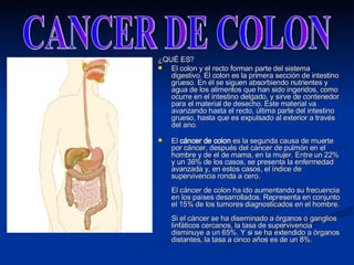 ¿QUÉ ES? El colon y el recto forman parte del sistema digestivo. El colon es la primera sección de intestino grueso. En él se siguen absorbiendo nutrientes y agua de los alimentos que han sido ingeridos, como ocurre en el intestino delgado, y sirve de contenedor para el material de desecho. Este material va avanzando hasta el recto, última parte del intestino grueso, hasta que es expulsado al exterior a través del ano. El  cáncer de colon  es la segunda causa de muerte por cáncer, después del cáncer de pulmón en el hombre y de el de mama, en la mujer. Entre un 22% y un 36% de los casos, se presenta la enfermedad avanzada y, en estos casos, el índice de supervivencia ronda a cero.  El cáncer de colon ha ido aumentando su frecuencia en los países desarrollados. Representa en conjunto el 15% de los tumores diagnosticados en el hombre. Si el cáncer se ha diseminado a órganos o ganglios linfáticos cercanos, la tasa de supervivencia disminuye a un 65%. Y si se ha extendido a órganos distantes, la tasa a cinco años es de un 8%.  CANCER DE COLON 