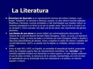 La Literatura Francisco de Quevedo  es la representación barroca del estoico (estirpe, cuyo origen "hispánico" se remonta a Séneca), aunque, su obra abarca muchos aspectos filosóficos y literarios, muchas amistades y más enemistades que impiden reducir su universo conceptual a un lema (a no ser su propio verso "soy un fue y un será y un es cansado"). Como narrador nos dejó una de las obras más importantes del género picaresco. Los títulos de sus obras  en prosa hablan son extremadamente elocuentes: la  Historia de la vida del Buscón llamado Pablo  (Zaragoza, 1626),  La cuna y la sepultura  (Zaragoza, 1626),  La hora de todos y la fortuna con seso  (Zaragoza 1650) o  Sueños y discursos descubridores de abusos, vicios y engaños en todos los oficios y estados del mundo  (Barcelona, 1627); su poesía nos ha dejado su múltiples, siempre intensas, caras.  Entre el siglo XVI y XVII, en España, se consolida el espectáculo teatral, poseyendo ahora las ciudades lugares fijos de representación dramática: los " corrales ". La comedia española fundará sus elementos en estos lugares; en este estudio podemos el uso de estos corrales, la estructura de la comedia representada, así como la idea de espectáculo que se practicaba entre los realizadores y el público, en esencia popular y masivo.  