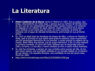 La Literatura Pedro Calderón de la Barca  nació en Madrid en 1601. Era su padre, don Diego, descendiente de noble casa, y parece que su nombre de familia viene de que uno de sus antepasados parecía haber nacido muerto, y le metieron en seguida en un caldero de agua caliente, según costumbre de la época, para verificar si era cierto que no vivía, en cuyo momento, al entrar en contacto con el agua de elevada temperatura, prorrumpió en sus primeros gritos. En 1625 se alistó bajo las banderas de duque de Alba, y estuvo en Flandes e Italia, país el primero en que debió serle grata la estancia, pues muchísimos son los personajes flamencos de sus dramas: o acaso porque la nobleza de su madre, doña María Ana Henao, era de origen flamenco. A los 13 años estrenó su primera comedia,  El Carro del Cielo , fantasía que se desarrolla entre el cielo y la tierra, y a los diez y nueve contaba ya tres o cuatro éxitos teatrales. Su vida fue tranquila, y parece ser que contaba como suceso de ella, de los que hacen época, una cuchillada recibida en un tumulto habido en el estreno de sus obras; y en aquellos tiempos, una cuchillada no era tan grave cosa. Murió en 1681.  http://html.rincondelvago.com/files/2/3/9/000012390.jpg 