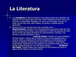 La Literatura Los  mentideros  de Madrid (España) eran lugares donde los madrileños del Siglo de Oro se reunían para conversar. Allí se hablada de todo lo divino y lo humano, se especulaba, fabulaba y en suma, se comentaba, más por no callar que por otra cosa, sobre Madrid, sus gentes y aquellos que las gobernaba Existieron tres muy famosos que eran conocidos como:  Representantes : Situado en un ensanchamiento que tenia la calle del León, en pleno barrio de las letras, y que respondía al nombre de plazuela del León. Allí se reunían las gentes del teatro (los representantes o actores) y los literatos y quienes aspiraban a serlo.  Losas de Palacio : Situado en la parte delantera del Real Alcázar o Alcázar de los Austrias que era como popularmente se conocía. Dada su concepción de centro de gobierno, los alrededores del Alcázar se poblaban de personas en procura de favores o concesiones gubernativas. Igualmente en las ocasiones que la Realeza salía a la calle el pueblo copaba el lugar por ver a los Reyes al pasar.  Gradas de San Felipe . Estaba situado este mentidero en las escaleras que tenia la iglesia de San Felipe en la Puerta del Sol.  