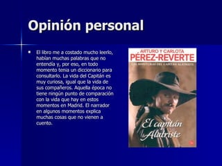 Opinión personal El libro me a costado mucho leerlo, habían muchas palabras que no entendía y, por eso, en todo momento tenia un diccionario para consultarlo. La vida del Capitán es muy curiosa, igual que la vida de sus compañeros. Aquella época no tiene ningún punto de comparación con la vida que hay en estos momentos en Madrid. El narrador en algunos momentos explica muchas cosas que no vienen a cuento. 