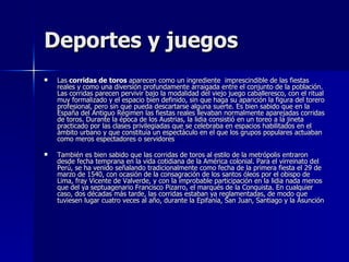 Deportes y juegos Las  corridas de   toros  aparecen como un ingrediente  imprescindible de las fiestas reales y como una diversión profundamente arraigada entre el conjunto de la población. Las corridas parecen pervivir bajo la modalidad del viejo juego caballeresco, con el ritual muy formalizado y el espacio bien definido, sin que haga su aparición la figura del torero profesional, pero sin que pueda descartarse alguna suerte. Es bien sabido que en la España del Antiguo Régimen las fiestas reales llevaban normalmente aparejadas corridas de toros. Durante la época de los Austrias, la lidia consistió en un toreo a la jineta practicado por las clases privilegiadas que se celebraba en espacios habilitados en el ámbito urbano y que constituía un espectáculo en el que los grupos populares actuaban como meros espectadores o servidores  También es bien sabido que las corridas de toros al estilo de la metrópolis entraron desde fecha temprana en la vida cotidiana de la América colonial. Para el virreinato del Perú, se ha venido señalando tradicionalmente como fecha de la primera fiesta el 29 de marzo de 1540, con ocasión de la consagración de los santos óleos por el obispo de Lima, fray Vicente de Valverde, y con la improbable participación en la lidia nada menos que del ya septuagenario Francisco Pizarro, el marqués de la Conquista. En cualquier caso, dos décadas más tarde, las corridas estaban ya reglamentadas, de modo que tuviesen lugar cuatro veces al año, durante la Epifanía, San Juan, Santiago y la Asunción   