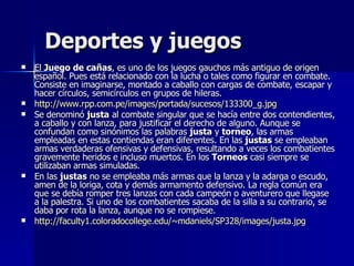 Deportes y juegos El  Juego de cañas , es uno de los juegos gauchos más antiguo de origen español. Pues está relacionado con la lucha o tales como figurar en combate. Consiste en imaginarse, montado a caballo con cargas de combate, escapar y hacer círculos, semicírculos en grupos de hileras.  http://www.rpp.com.pe/images/portada/sucesos/133300_g.jpg Se denominó  justa  al combate singular que se hacía entre dos contendientes, a caballo y con lanza, para justificar el derecho de alguno. Aunque se confundan como sinónimos las palabras  justa  y  torneo , las armas empleadas en estas contiendas eran diferentes. En las  justas  se empleaban armas verdaderas ofensivas y defensivas, resultando a veces los combatientes gravemente heridos e incluso muertos. En los  Torneos  casi siempre se utilizaban armas simuladas. En las  justas  no se empleaba más armas que la lanza y la adarga o escudo, amen de la loriga, cota y demás armamento defensivo. La regla común era que se debía romper tres lanzas con cada campeón o aventurero que llegase a la palestra. Si uno de los combatientes sacaba de la silla a su contrario, se daba por rota la lanza, aunque no se rompiese. http://faculty1.coloradocollege.edu/~mdaniels/SP328/images/justa.jpg 