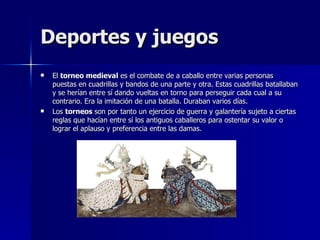 Deportes y juegos El  torneo medieval  es el combate de a caballo entre varias personas puestas en cuadrillas y bandos de una parte y otra. Estas cuadrillas batallaban y se herían entre sí dando vueltas en torno para perseguir cada cual a su contrario. Era la imitación de una batalla. Duraban varios días. Los  torneos  son por tanto un ejercicio de guerra y galantería sujeto a ciertas reglas que hacían entre sí los antiguos caballeros para ostentar su valor o lograr el aplauso y preferencia entre las damas. 