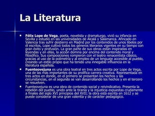 La Literatura Félix Lope de Vega , poeta, novelista y dramaturgo, vivió su infancia en Sevilla y estudió en las universidades de Alcalá y Salamanca. Afincado en Valencia tras sufrir destierro en Madrid por los contenidos de unos libelos por él escritos, Lope cultivó todos los géneros literarios vigentes en su tiempo con gran éxito y profusión. La gran parte de sus obras están inspiradas en leyendas y en ellas, la acción domina por encima del contenido moral y filosófico. Sus composiciones rompieron con el teatro renacentista clásico, gracias al uso de la polimetría y al empleo de un lenguaje accesible al pueblo, creando un estilo propio que ha tenido una innegable influencia en la literatura española.  Fuenteovejuna  es una obra teatral en tres actos escrita por Lope de Vega, una de las más importantes de su prolífica carrera creativa. Representada en tres actos en donde, en el primero se presentan los hechos y las circunstancias, en el segundo se van desarrollando los hechos y en el tercero se resuelven.  Fuenteovejuna es una obra de contenido social y reivindicativo. Presenta la rebelión del pueblo, unido ante la tiranía y la injusticia expuestas crudamente a finales del siglo XVI principios del XVII; la obra está escrita en 1612 y se puede considerar de una gran valentía y de carácter pedagógico.  