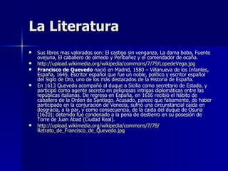 La Literatura Sus libros mas valorados son: El castigo sin venganza, La dama boba, Fuente ovejuna, El caballero de olmedo y Peribañez y el comendador de ocaña. http :// upload.wikimedia.org / wikipedia / commons /7/79/ LopedeVega.jpg Francisco de Quevedo  nació en Madrid, 1580 – Villanueva de los Infantes, España, 1645. Escritor español que fue un noble, político y escritor español del Siglo de Oro, uno de los más destacados de la Historia de España.  En 1613 Quevedo acompañó al duque a Sicilia como secretario de Estado, y participó como agente secreto en peligrosas intrigas diplomáticas entre las repúblicas italianas. De regreso en España, en 1616 recibió el hábito de caballero de la Orden de Santiago. Acusado, parece que falsamente, de haber participado en la conjuración de Venecia, sufrió una circunstancial caída en desgracia, a la par, y como consecuencia, de la caída del duque de Osuna (1620); detenido fue condenado a la pena de destierro en su posesión de Torre de Juan Abad (Ciudad Real).  http :// upload.wikimedia.org / wikipedia / commons /7/78/ Retrato_de_Francisco_de_Quevedo.jpg 