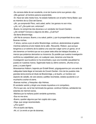 El Carbunclo Azul www.infotematica.com.ar
-Su cerveza debe de ser excelente, si es tan buena como sus gansos -dijo.
-¡Mis gansos! -el hombre parecía sorprendido.
-Sí. Hace tan sólo media hora, he estado hablando con el señor Henry Baker, que
es miembro de su Club del Ganso.
-¡Ah, ya comprendo! Pero, verá usted, señor, los gansos no son míos.
-¿Ah, no? ¿De quién son, entonces?
-Bueno, le compré las dos docenas a un vendedor de Covent Garden.
-¿De verdad? Conozco a algunos de ellos. ¿Cuál fue?
-Se llama Breckinridge.
-¡Ah! No le conozco. Bueno, a su salud, patrón, y por la prosperidad de su casa.
Buenas noches.
-Y ahora, vamos a por el señor Breckinridge -continuó, abotonándose el gabán
mientras salíamos al aire helado de la calle-. Recuerde, Watson, que aunque
tengamos a un extremo de la cadena una cosa tan vulgar como un ganso, en el
otro tenemos un hombre que se va a pasar siete años de trabajos forzados, a
menos que podamos demostrar su inocencia. Es posible que nuestra investigación
confirme su culpabilidad; pero, en cualquier caso, tenemos una linea de
investigación que la policía no ha encontrado y que una increíble casualidad ha
puesto en nuestras manos. Sigámosla hasta su último extremo. ¡Rumbo al sur,
pues, y a paso ligero!
Atravesamos Holborn, bajando por Endell Street, yzigzagueamos por una serie de
callejuelas hasta llegar al mercado de Covent Garden. Uno de los puestos más
grandes tenía encima el rótulo de Breckinridge, y el dueño, un hombre con
aspecto de caballo, de cara astuta y patillas recortadas, estaba ayudando a un
muchacho a echar el cierre.
-Buenas noches, y fresquitas -dijo Holmes.
El vendedor asintió y dirigió una mirada inquisitiva a mi compañero.
-Por lo que veo, se le han terminado los gansos -continuó Holmes, señalando los
estantes de mármol vacíos.
-Mañana por la mañana podré venderle quinientos.
-Eso no me sirve.
-Bueno, quedan algunos que han cogido olor a gas.
-Oiga, que vengo recomendado.
-¿Por quién?
-Por el dueño del Alpha.
-Ah, sí. Le envié un par de docenas.
13
 