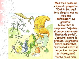 Més tard passa un esquirol i pregunta: “Què hi feu aquí tots plegats, que us veig tan enfeinats?”. La granota i l’escarabat li responen: “Ajudem el cargol a arrencar l’herba de poniol”. L’esquirol estira la granota. La granota estira l’escarabat, l’escarabat estira el cargol i estira que estiraràs, però l’herba no es mou.   