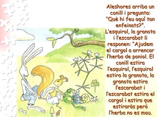 Aleshores arriba un conill i pregunta: “Què hi feu aquí tan enfeinats?”. L’esquirol, la granota i l’escarabat li responen: “Ajudem el cargol a arrencar l’herba de poniol. El conill estira l’esquirol, l’esquirol estira la granota, la granota estira l’escarabat i l’escarabat estira el cargol i estira que estiraràs però l’herba no es mou. 