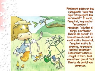 Finalment passa un bou i pregunta: “Què feu aquí tots plegats tan enfeinats?”. El conill, l’esquirol, la granota i l’escarabat li responen: “Ajudem el cargol a arrencar l’herba de poniol”. El bou estira el conill, el conill estira l’esquirol, l’esquirol estira la granota, la granota estira l’escarabat, l’escarabat estira el cargol. I tant i tant van estirar que al final l’herba de poniol van arrencar. 