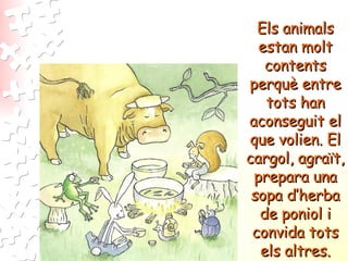 Els animals estan molt contents perquè entre tots han aconseguit el que volien. El cargol, agraït, prepara una sopa d’herba de poniol i convida tots els altres. 