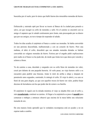 GRUPO DE TRABAJO LECTURA COMPRENSIVA. EOE ARJONA




buscarlas por el suelo; pero lo único que halló fueron dos miserables monedas de hierro.




Enfurecido y aterrado optó por llevar su tesoro al Banco de la ciudad para ponerlo a
salvo, así que recogió su cofre de monedas y salió. En el camino se encontró con su
amigo el zapatero que le saludó cortésmente pero Jonás, más preocupado por su dinero
que por sus amigos, no tuvo tiempo de responder al saludo.


Todos los días acudía el carpintero al banco a contar sus monedas. Se había convertido
en una persona desconfiada, malhumorada y con un corazón de hierro. Pero una
mañana, al abrir el cofre, descubrió que sus amadas monedas doradas se habían
convertido en vulgares monedas de hierro. Furioso por el engaño pidió explicaciones
pero nadie en el banco se las pudo dar, de modo que Jonás tuvo que darse por vencido y
echarse a llorar.


Ya de camino a casa, desolado y cargando con su cofre lleno de monedas sin valor,
cruzó por delante de una pequeña herrería. Al verle pasar, un viejo herrero salió a su
encuentro para pedirle una limosna. Jonás le miró de arriba a abajo y después de
pensárselo unos segundos, sonriendo, le entregó el cofre. El viejo lo abrió y su cara se
llenó de una gran alegría, ya que con aquellos trozos de hierro sin valor, podría forjar
decenas de herraduras con las que poder dar de comer a su familia.


El carpintero le siguió con la mirada mientras el viejo se alejaba feliz con el cofre y,
más reconfortado, continuó su camino. Al llegar a la carpintería se puso el mandil para
comenzar a trabajar y entonces observó que encima de la mesa había una reluciente
moneda de oro.


De esta manera Jonás aprendió que la verdadera recompensa está en ayudar y no en
esperar nada a cambio.
                                                             LUIS ANGEL VICENTE CARNICERO
 
