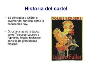 Se considera a Chéret el inventor del cartel tal como lo conocemos hoy. Otros artistas de la época como Tolousse-Lautrec o Alphonse Mucha realizaron carteles de gran calidad plástica. Historia del cartel 