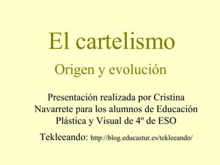 El cartelismo Origen y evolución Presentación realizada por Cristina Navarrete para los alumnos de Educación Plástica y Visual de 4º de ESO Tekleeando:  http://blog.educastur.es/tekleeando/ 