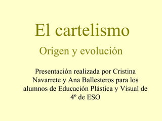 El cartelismo
Origen y evolución
Presentación realizada por Cristina
Navarrete y Ana Ballesteros para los
alumnos de Educación Plástica y Visual de
4º de ESO

 