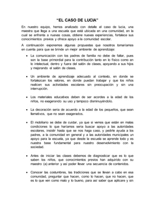 “EL CASO DE LUCIA”
En nuestro equipo, hemos analizado con detalle el caso de lucia, una
maestra que llega a una escuela que está ubicada en una comunidad, en la
cual se enfrenta a nuevas cosas, obtiene nuevas experiencias, fortalece sus
conocimientos previos y ofrece apoyo a la comunidad escolar.
A continuación exponemos algunas propuestas que nosotros tomaríamos
en cuenta para que se brinde un mejor ambiente de aprendizaje:
 La comunicación con los padres de familia no debe de faltar, pues
son la base primordial para la contribución tanto en lo físico como en
lo intelectual, dentro y fuera del salón de clases, apoyando a sus hijos
y mejorando el salón de clases.
 Un ambiente de aprendizaje adecuado al contexto, en donde se
fortalezcan los valores, en donde puedan trabajar y que los niños
realicen sus actividades escolares sin preocupación y sin una
interrupción.
 Los materiales educativos deben de ser acordes a la edad de los
niños, no exagerando su uso y tampoco disminuyéndolo.
 La decoración seria de acuerdo a la edad de los pequeños, que sean
llamativos, que no sean exagerados.
 El mobiliario se debe de cuidar, ya que si vemos que están en malas
condiciones lo que haríamos seria buscar apoyo a las autoridades
escolares, insistir hasta que se nos haga caso, y pedirle ayuda a los
padres, a la comunidad en general y a las autoridades municipales un
apoyo para la escuela, ya que desde la escuela se aprende todo y es
nuestra base fundamental para nuestro desenvolvimiento con la
sociedad.
 Antes de iniciar las clases debemos de diagnosticar que es lo que
saben los niños, que conocimientos previos han adquirido con su
maestro (a) anterior y así poder llevar una secuencia de contenidos.
 Conocer las costumbres, las tradiciones que se llevan a cabo en esa
comunidad, preguntar que hacen, como lo hacen, que no hacen, que
es lo que ven como malo y lo bueno, para así saber que aplicare y sin
 