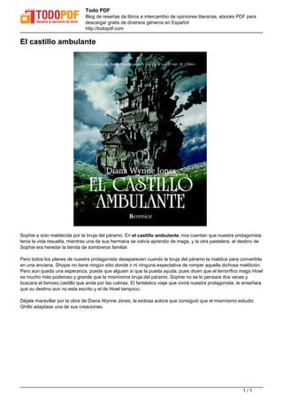 Todo PDF 
Blog de reseñas de libros e intercambio de opiniones literarias, ebooks PDF para 
descargar gratis de diversos géneros en Español 
http://todopdf.com 
El castillo ambulante 
Sophie a sido maldecida por la bruja del páramo. En el castillo ambulante, nos cuentan que nuestra protagonista 
tenia la vida resuelta, mientras una de sus hermana se volvía aprendiz de maga, y la otra pastelera, el destino de 
Sophie era heredar la tienda de sombreros familiar. 
Pero todos los planes de nuestra protagonista desaparecen cuando la bruja del páramo la maldice para convertirla 
en una anciana. Shopie no tiene ningún sitio donde ir ni ninguna expectativa de romper aquella dichosa maldición. 
Pero aun queda una esperanza, puede que alguien si que la pueda ayuda, pues dicen que el terrorífico mago Howl 
es mucho más poderoso y grande que la mismísima bruja del páramo. Sophie no se lo pensara dos veces y 
buscara el famoso castillo que anda por las colinas. El fantástico viaje que vivirá nuestra protagonista, le enseñara 
que su destino aun no esta escrito y el de Howl tampoco. 
Déjate maravillar por la obra de Diana Wynne Jones, la exitosa autora que consiguió que el mismísimo estudio 
Ghilbi adaptase una de sus creaciones. 
Powered by TCPDF (www.tcpdf.org) 
1 / 1 
