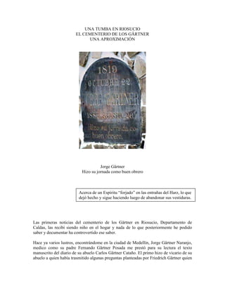 UNA TUMBA EN RIOSUCIO
                       EL CEMENTERIO DE LOS GÄRTNER
                             UNA APROXIMACIÓN




                                     Jorge Gärtner
                           Hizo su jornada como buen obrero



                         Acerca de un Espíritu “forjado” en las entrañas del Harz, lo que
                         dejó hecho y sigue haciendo luego de abandonar sus vestiduras.




Las primeras noticias del cementerio de los Gärtner en Riosucio, Departamento de
Caldas, las recibí siendo niño en el hogar y nada de lo que posteriormente he podido
saber y documentar ha controvertido ese saber.

Hace ya varios lustros, encontrándome en la ciudad de Medellín, Jorge Gärtner Naranjo,
medico como su padre Fernando Gärtner Posada me prestó para su lectura el texto
manuscrito del diario de su abuelo Carlos Gärtner Cataño. El primo hizo de vicario de su
abuelo a quien había trasmitido algunas preguntas planteadas por Friedrich Gärtner quien