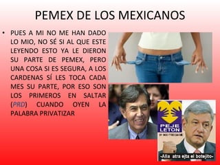 PEMEX DE LOS MEXICANOS PUES A MI NO ME HAN DADO LO MIO, NO SÉ SI AL QUE ESTE LEYENDO ESTO YA LE DIERON SU PARTE DE PEMEX, PERO UNA COSA SI ES SEGURA, A LOS CARDENAS SÍ LES TOCA CADA MES SU PARTE, POR ESO SON LOS PRIMEROS EN SALTAR ( PRD ) CUANDO OYEN LA PALABRA PRIVATIZAR  