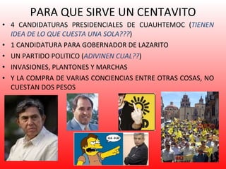PARA QUE SIRVE UN CENTAVITO 4 CANDIDATURAS PRESIDENCIALES DE CUAUHTEMOC ( TIENEN IDEA DE LO QUE CUESTA UNA SOLA??? ) 1 CANDIDATURA PARA GOBERNADOR DE LAZARITO UN PARTIDO POLITICO ( ADIVINEN CUAL?? ) INVASIONES, PLANTONES Y MARCHAS Y LA COMPRA DE VARIAS CONCIENCIAS ENTRE OTRAS COSAS, NO CUESTAN DOS PESOS 