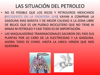 LAS SITUACIÓN DEL PETROLEO NO ES POSIBLE QUE LOS RICOS Y PETROLEROS MEXICANOS ( RECIDENTES EN LA FRONTERA SUR ) VAYAN A COMPRAR LA GASOLINA MAS BARATA Y DE MEJOR CALIDAD A LA ZONA LIBRE DE BELICE QUE ES UN PUEBLO BICICLETERO QUE NO TIENE NI MINAS NI PETROLEO Y CASI TODO ES DE IMPORTACIÓN. LAS MAQUILADORAS TRANSNACIONALES SACARON DEL PAIS SUS PLANTAS POR LO CARO DE LA ELECTRICIDAD Y LA GASOLINA. AHORA TODO ES CHINO. HASTA LA UNICA VIRGEN QUE NOS QUEDABA. 