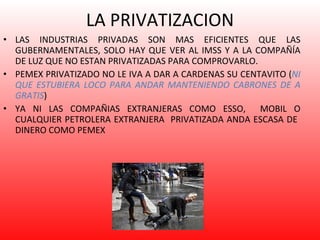 LA PRIVATIZACION LAS INDUSTRIAS PRIVADAS SON MAS EFICIENTES QUE LAS GUBERNAMENTALES, SOLO HAY QUE VER AL IMSS Y A LA COMPAÑÍA DE LUZ QUE NO ESTAN PRIVATIZADAS PARA COMPROVARLO. PEMEX PRIVATIZADO NO LE IVA A DAR A CARDENAS SU CENTAVITO ( NI QUE ESTUBIERA LOCO PARA ANDAR MANTENIENDO CABRONES DE A GRATIS ) YA NI LAS COMPAÑIAS EXTRANJERAS COMO ESSO,  MOBIL O CUALQUIER PETROLERA EXTRANJERA  PRIVATIZADA ANDA ESCASA DE  DINERO COMO PEMEX 