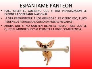 ESPANTAME PANTEON HACE CREER EL GOBIERNO QUE SI HAY PRIVATIZACION SE EXPONE LA SOBERANIA NACIONAL A VER PREGUNTENLE A LOS GRINGOS SI ES CIERTO ESO, ELLOS TIENEN SUS PETROLERAS COMO EMPRESAS PRIVADAS  AHORA QUE SI NO QUIEREN DEJAR EL HUESO, PUES QUE SE QUITE EL MONOPOLIO Y SE PERMITA LA LIBRE COMPETENCIA 