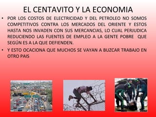 EL CENTAVITO Y LA ECONOMIA POR LOS COSTOS DE ELECTRICIDAD Y DEL PETROLEO NO SOMOS COMPETITIVOS CONTRA LOS MERCADOS DEL ORIENTE Y ESTOS HASTA NOS INVADEN CON SUS MERCANCIAS, LO CUAL PERJUDICA REDUCIENDO LAS FUENTES DE EMPLEO A LA GENTE POBRE  QUE SEGÚN ES A LA QUE DEFIENDEN. Y ESTO OCACIONA QUE MUCHOS SE VAYAN A BUZCAR TRABAJO EN OTRO PAIS 