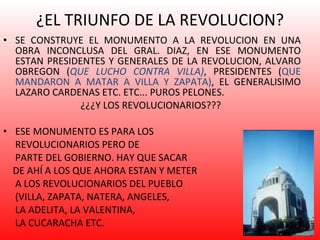 ¿EL TRIUNFO DE LA REVOLUCION? SE CONSTRUYE EL MONUMENTO A LA REVOLUCION EN UNA OBRA INCONCLUSA DEL GRAL. DIAZ, EN ESE MONUMENTO ESTAN PRESIDENTES Y GENERALES DE LA REVOLUCION, ALVARO OBREGON ( QUE LUCHO CONTRA VILLA) , PRESIDENTES ( QUE MANDARON A MATAR A VILLA Y ZAPATA) , EL GENERALISIMO LAZARO CARDENAS ETC. ETC... PUROS PELONES.  ¿¿¿Y LOS REVOLUCIONARIOS???  ESE MONUMENTO ES PARA LOS  REVOLUCIONARIOS PERO DE  PARTE DEL GOBIERNO. HAY QUE SACAR  DE AHÍ A LOS QUE AHORA ESTAN Y METER  A LOS REVOLUCIONARIOS DEL PUEBLO  (VILLA, ZAPATA, NATERA, ANGELES,  LA ADELITA, LA VALENTINA,  LA CUCARACHA ETC. 