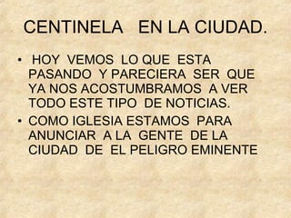 CENTINELA  EN LA CIUDAD. HOY  VEMOS  LO QUE  ESTA PASANDO  Y PARECIERA  SER  QUE  YA NOS ACOSTUMBRAMOS  A VER TODO ESTE TIPO  DE NOTICIAS. COMO IGLESIA ESTAMOS  PARA ANUNCIAR  A LA  GENTE  DE LA CIUDAD  DE  EL PELIGRO EMINENTE 
