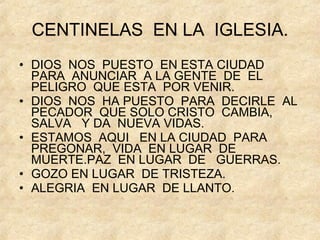 CENTINELAS  EN LA  IGLESIA. DIOS  NOS  PUESTO  EN ESTA CIUDAD  PARA  ANUNCIAR  A LA GENTE  DE  EL PELIGRO  QUE ESTA  POR VENIR. DIOS  NOS  HA PUESTO  PARA  DECIRLE  AL PECADOR  QUE SOLO CRISTO  CAMBIA, SALVA  Y DA  NUEVA VIDAS. ESTAMOS  AQUI  EN LA CIUDAD  PARA  PREGONAR,  VIDA  EN LUGAR  DE MUERTE.PAZ  EN LUGAR  DE  GUERRAS. GOZO EN LUGAR  DE TRISTEZA. ALEGRIA  EN LUGAR  DE LLANTO. 