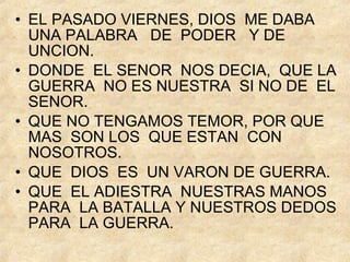 EL PASADO VIERNES, DIOS  ME DABA  UNA PALABRA  DE  PODER  Y DE  UNCION. DONDE  EL SENOR  NOS DECIA,  QUE LA GUERRA  NO ES NUESTRA  SI NO DE  EL SENOR. QUE NO TENGAMOS TEMOR, POR QUE MAS  SON LOS  QUE ESTAN  CON NOSOTROS. QUE  DIOS  ES  UN VARON DE GUERRA. QUE  EL ADIESTRA  NUESTRAS MANOS  PARA  LA BATALLA Y NUESTROS DEDOS PARA  LA GUERRA. 