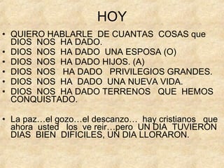 HOY QUIERO HABLARLE  DE CUANTAS  COSAS que  DIOS  NOS  HA DADO.  DIOS  NOS  HA DADO  UNA ESPOSA (O) DIOS  NOS  HA DADO HIJOS. (A) DIOS  NOS  HA DADO  PRIVILEGIOS GRANDES. DIOS  NOS  HA  DADO  UNA NUEVA VIDA. DIOS  NOS  HA DADO TERRENOS  QUE  HEMOS  CONQUISTADO. La paz…el gozo…el descanzo…  hay cristianos  que  ahora  usted  los  ve reir…pero  UN DIA  TUVIERON  DIAS  BIEN  DIFICILES, UN DIA LLORARON. 