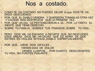 Nos  a  costado. COMO TE  HA COSTADO  NO PUEDES  DEJAR  lo que  DIOS TE  HA DADO  DESCUIDADO POR  QUE  EL DIABLO VENDRA  Y QUERRERA TOMARLAS OTRA VEZ  Y CAUSAR  MAS DESTROZOS  QUE LA PRIMERA  VEZ. POR  QUE  UN DIA  LE PERTENECIERON A  EL…POR  LO TANTO  EL  SIENTE  QUE TIENE DERECHO. SOBRE  TU FAMILIA…SOBRES  TUS  FINANZAS..SOBRE  TU VIDA… PERO  DIOS  ME  HA ENVIADO  A DECIRTE  QUE  NO DESCUIDES  ESAS  AREAS…DIOS  ME  HA DICHO  QUE  ES  HORA  DE  QUE ENTRES  EN VIGILIAS  INTESAS..[HABLO  ESPIRITUALMENTE} POR  QUE  ..VIENE  DIAS  DIFICLES .. VIENEN DIAS  DE  DOLOR VIENEN  LLANTOS…..POR CUANTO  DESCUIDASTES  TU VIDA,  NO FUISTES VIGILANTE. 