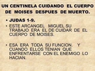UN CENTINELA CUIDANDO  EL CUERPO DE  MOISES  DESPUES  DE MUERTO. JUDAS 1-9. ESTE ARCANGEL  MIGUEL SU TRABAJO  ERA  EL DE CUIDAR  DE  EL CUERPO  DE MOISES. ESA  ERA  TODA  SU FUNCION.  Y CUANDO  ELLOS TENIAN  QUE  ENFRENTARSE  CON EL ENEMIGO  LO HACIAN. 