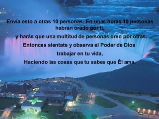 Envía esto a otras 10 personas. En unas horas 10 personas habrán orado por ti, y harás que una multitud de personas oren por otras. Entonces sientate y observa el Poder de Dios  trabajar en tu vida, Haciendo las cosas que tu sabes que Él ama. 