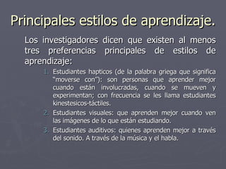 Principales estilos de aprendizaje. Los investigadores dicen que existen al menos tres preferencias principales de estilos de aprendizaje: Estudiantes hapticos (de la palabra griega que significa “moverse con”): son personas que aprender mejor cuando están involucradas, cuando se mueven y experimentan; con frecuencia se les llama estudiantes kinestesicos-táctiles. Estudiantes visuales: que aprenden mejor cuando ven las imágenes de lo que están estudiando. Estudiantes auditivos: quienes aprenden mejor a través del sonido. A través de la música y el habla. 
