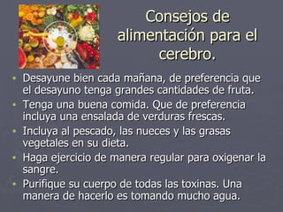 Consejos de alimentación para el cerebro. Desayune bien cada mañana, de preferencia que el desayuno tenga grandes cantidades de fruta. Tenga una buena comida. Que de preferencia incluya una ensalada de verduras frescas. Incluya al pescado, las nueces y las grasas vegetales en su dieta. Haga ejercicio de manera regular para oxigenar la sangre. Purifique su cuerpo de todas las toxinas. Una manera de hacerlo es tomando mucho agua. 