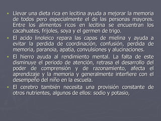 Llevar una dieta rica en lecitina ayuda a mejorar la memoria de todos pero especialmente el de las personas mayores. Entre los alimentos ricos en lecitina se encuentran los cacahuates, frijoles, soya y el germen de trigo. El acido linoleico repara las capas de mielina y ayuda a evitar la perdida de coordinación, confusión, perdida de memoria, paranoia, apatía, convulsiones y alucinaciones. El hierro ayuda al rendimiento mental. La falta de este disminuye el periodo de atención, retrasa el desarrollo del poder de comprensión y de razonamiento, afecta el aprendizaje y la memoria y generalmente interfiere con el desempeño del niño en la escuela. El cerebro también necesita una provisión constante de otros nutrientes, algunos de ellos: sodio y potasio, 