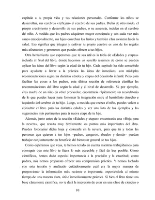 capítulo a tu propia vida y tus relaciones personales. Conforme los niños se
desarrollan, sus cerebros «reflejan» el cerebro de sus padres. Dicho de otro modo, el
propio crecimiento y desarrollo de sus padres, o su ausencia, inciden en el cerebro
del niño. A medida que los padres adquieren mayor conciencia y son cada vez más
sanos emocionalmente, sus hijos cosechan los frutos y también ellos avanzan hacia la
salud. Eso significa que integrar y cultivar tu propio cerebro es uno de los regalos
más afectuosos y generosos que puedes ofrecer a tus hijos.
Otra herramienta que esperamos que te sea útil es la tabla de «Edades y etapas»
incluida al final del libro, donde hacemos un sencillo resumen de cómo se pueden
aplicar las ideas del libro según la edad de tu hijo. Cada capítulo ha sido concebido
para ayudarte a llevar a la práctica las ideas de inmediato, con múltiples
recomendaciones según las distintas edades y etapas del desarrollo infantil. Pero para
facilitar las cosas a los padres, esta última sección de referencia clasifica las
recomendaciones del libro según la edad y el nivel de desarrollo. Si, por ejemplo,
eres madre de un niño en edad preescolar, encontrarás rápidamente un recordatorio
de lo que puedes hacer para fomentar la integración entre el hemisferio derecho e
izquierdo del cerebro de tu hijo. Luego, a medida que crezca el niño, puedes volver a
consultar el libro para las distintas edades y ver una lista de los ejemplos y las
sugerencias más pertinentes para la nueva etapa de tu hijo.
Además, justo antes de la sección «Edades y etapas» encontrarás una «Hoja para
la nevera», que resalta muy brevemente los puntos más importantes del libro.
Puedes fotocopiar dicha hoja y colocarla en la nevera, para que tú y todas las
personas que quieren a tus hijos –padres, canguros, abuelos y demás– puedan
trabajar conjuntamente en beneficio del bienestar general de tus hijos.
Como esperamos que veas, te hemos tenido en cuenta mientras trabajábamos para
conseguir que este libro te fuera lo más accesible y fácil de leer posible. Como
científicos, hemos dado especial importancia a la precisión y la exactitud; como
padres, nos hemos propuesto ofrecer una comprensión práctica. Y hemos luchado
con esta tensión y analizado cuidadosamente cuál era la mejor manera de
proporcionar la información más reciente e importante, exponiéndola al mismo
tiempo de una manera clara, útil e inmediatamente práctica. Si bien el libro tiene una
base claramente científica, no te dará la impresión de estar en una clase de ciencias o
10
 