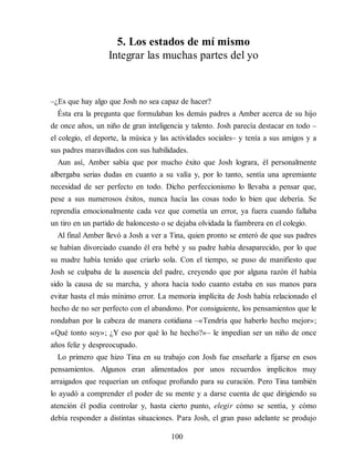 5. Los estados de mí mismo
Integrar las muchas partes del yo
–¿Es que hay algo que Josh no sea capaz de hacer?
Ésta era la pregunta que formulaban los demás padres a Amber acerca de su hijo
de once años, un niño de gran inteligencia y talento. Josh parecía destacar en todo –
el colegio, el deporte, la música y las actividades sociales– y tenía a sus amigos y a
sus padres maravillados con sus habilidades.
Aun así, Amber sabía que por mucho éxito que Josh lograra, él personalmente
albergaba serias dudas en cuanto a su valía y, por lo tanto, sentía una apremiante
necesidad de ser perfecto en todo. Dicho perfeccionismo lo llevaba a pensar que,
pese a sus numerosos éxitos, nunca hacía las cosas todo lo bien que debería. Se
reprendía emocionalmente cada vez que cometía un error, ya fuera cuando fallaba
un tiro en un partido de baloncesto o se dejaba olvidada la fiambrera en el colegio.
Al final Amber llevó a Josh a ver a Tina, quien pronto se enteró de que sus padres
se habían divorciado cuando él era bebé y su padre había desaparecido, por lo que
su madre había tenido que criarlo sola. Con el tiempo, se puso de manifiesto que
Josh se culpaba de la ausencia del padre, creyendo que por alguna razón él había
sido la causa de su marcha, y ahora hacía todo cuanto estaba en sus manos para
evitar hasta el más mínimo error. La memoria implícita de Josh había relacionado el
hecho de no ser perfecto con el abandono. Por consiguiente, los pensamientos que le
rondaban por la cabeza de manera cotidiana –«Tendría que haberlo hecho mejor»;
«Qué tonto soy»; ¿Y eso por qué lo he hecho?»– le impedían ser un niño de once
años feliz y despreocupado.
Lo primero que hizo Tina en su trabajo con Josh fue enseñarle a fijarse en esos
pensamientos. Algunos eran alimentados por unos recuerdos implícitos muy
arraigados que requerían un enfoque profundo para su curación. Pero Tina también
lo ayudó a comprender el poder de su mente y a darse cuenta de que dirigiendo su
atención él podía controlar y, hasta cierto punto, elegir cómo se sentía, y cómo
debía responder a distintas situaciones. Para Josh, el gran paso adelante se produjo
100
 